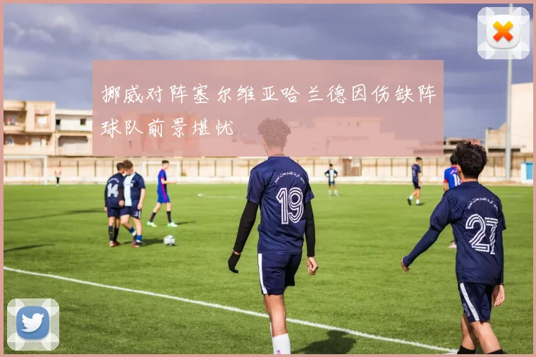挪威对阵塞尔维亚哈兰德因伤缺阵球队前景堪忧