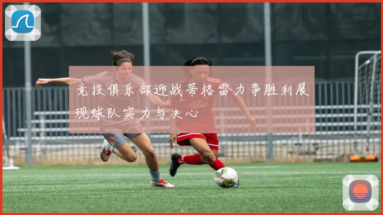 竞技俱乐部迎战蒂格雷力争胜利展现球队实力与决心