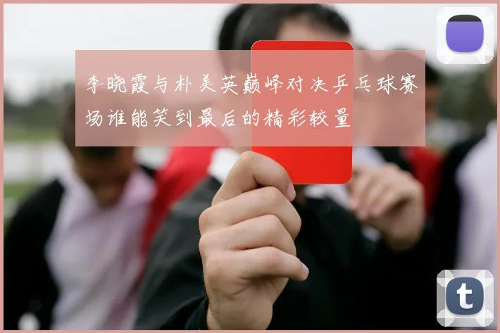 李晓霞与朴美英巅峰对决乒乓球赛场谁能笑到最后的精彩较量