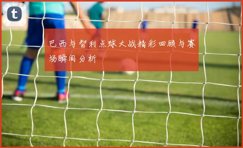 巴西与智利点球大战精彩回顾与赛场瞬间分析