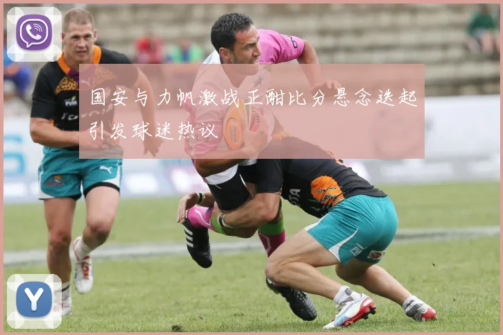 国安与力帆激战正酣比分悬念迭起引发球迷热议