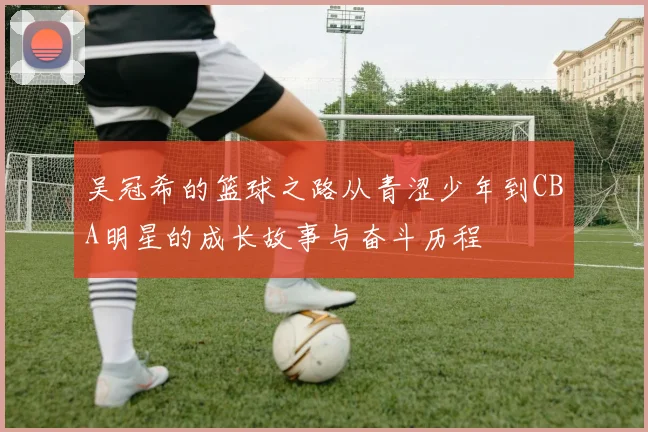 吴冠希的篮球之路从青涩少年到CBA明星的成长故事与奋斗历程