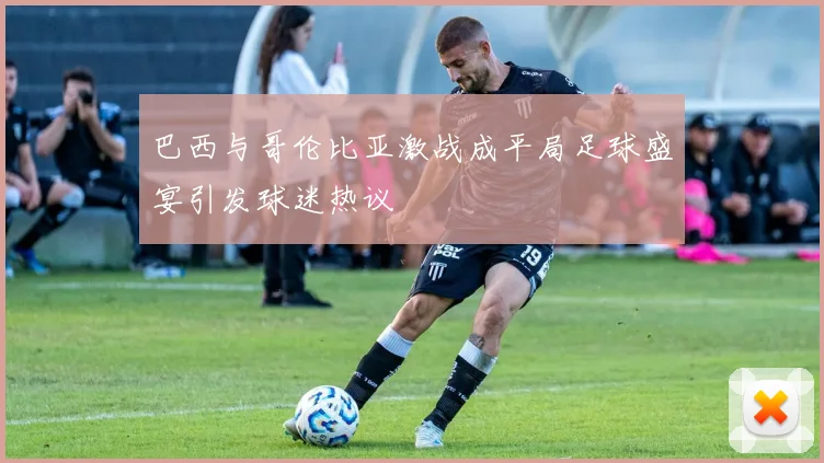 巴西与哥伦比亚激战成平局足球盛宴引发球迷热议
