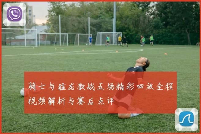 骑士与猛龙激战五场精彩回放全程视频解析与赛后点评