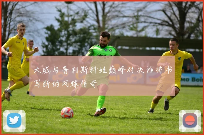 大威与普利斯科娃巅峰对决谁将书写新的网球传奇