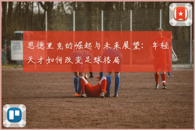恩德里克的崛起与未来展望：年轻天才如何改变足球格局