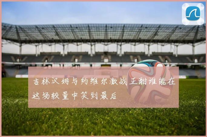 吉林汉姆与约维尔激战正酣谁能在这场较量中笑到最后