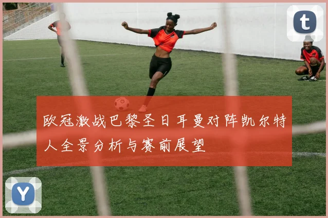 欧冠激战巴黎圣日耳曼对阵凯尔特人全景分析与赛前展望