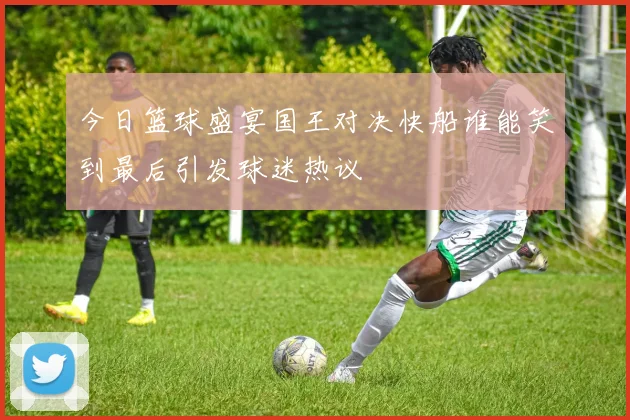 今日篮球盛宴国王对决快船谁能笑到最后引发球迷热议