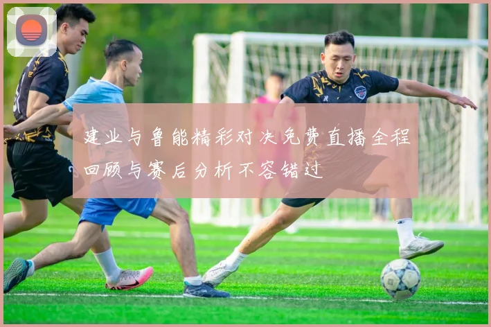 建业与鲁能精彩对决免费直播全程回顾与赛后分析不容错过