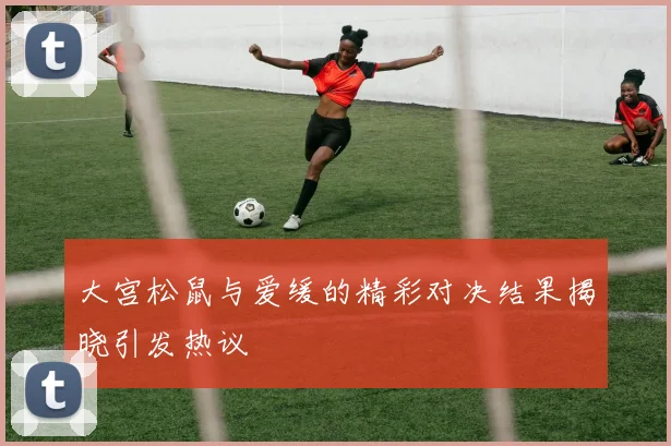大宫松鼠与爱缓的精彩对决结果揭晓引发热议