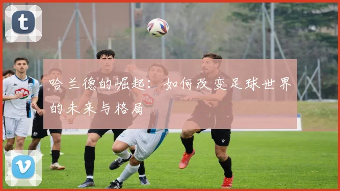 哈兰德的崛起：如何改变足球世界的未来与格局
