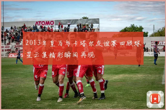 2013年皇马与卡塔尔友谊赛回顾球星云集精彩瞬间再现